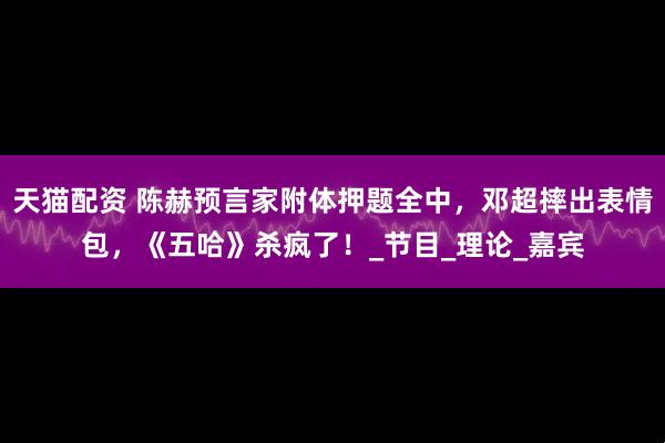 天猫配资 陈赫预言家附体押题全中，邓超摔出表情包，《五哈》杀疯了！_节目_理论_嘉宾