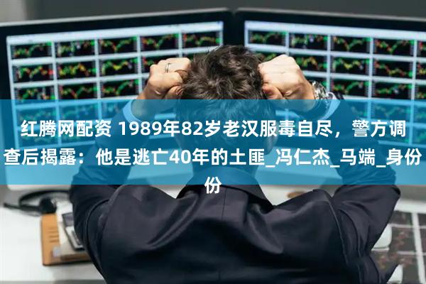 红腾网配资 1989年82岁老汉服毒自尽，警方调查后揭露：他是逃亡40年的土匪_冯仁杰_马端_身份