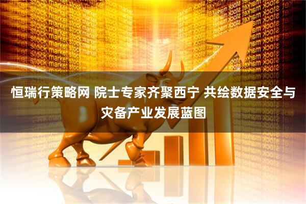 恒瑞行策略网 院士专家齐聚西宁 共绘数据安全与灾备产业发展蓝图