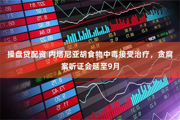 操盘贷配资 内塔尼亚胡食物中毒接受治疗，贪腐案听证会延至9月