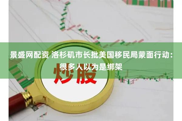 景盛网配资 洛杉矶市长批美国移民局蒙面行动：很多人以为是绑架