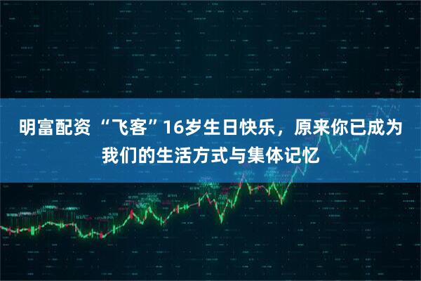 明富配资 “飞客”16岁生日快乐，原来你已成为我们的生活方式与集体记忆