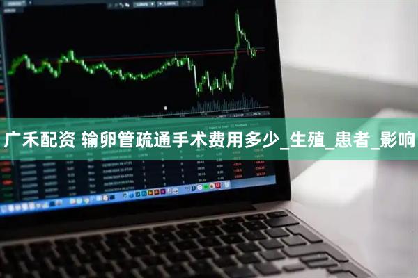 广禾配资 输卵管疏通手术费用多少_生殖_患者_影响