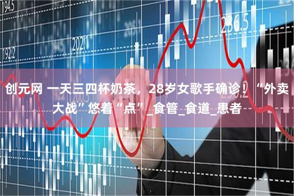 创元网 一天三四杯奶茶，28岁女歌手确诊！“外卖大战”悠着“点”_食管_食道_患者